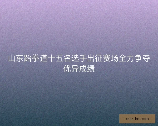 山东跆拳道十五名选手出征赛场全力争夺优异成绩