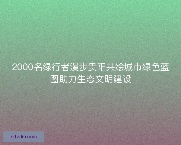 2000名绿行者漫步贵阳共绘城市绿色蓝图助力生态文明建设