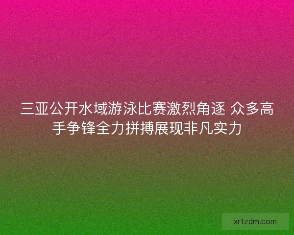 三亚公开水域游泳比赛激烈角逐 众多高手争锋全力拼搏展现非凡实力