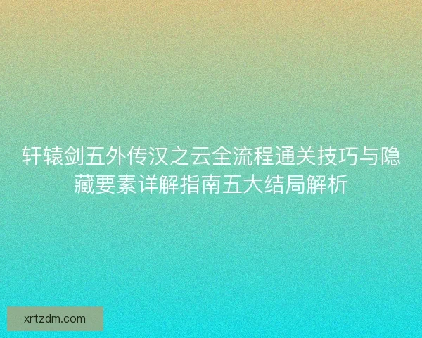轩辕剑五外传汉之云全流程通关技巧与隐藏要素详解指南五大结局解析