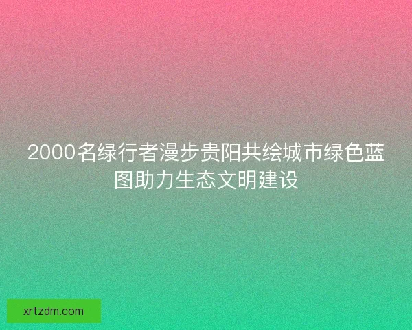 2000名绿行者漫步贵阳共绘城市绿色蓝图助力生态文明建设